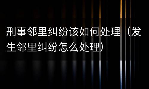 刑事邻里纠纷该如何处理（发生邻里纠纷怎么处理）