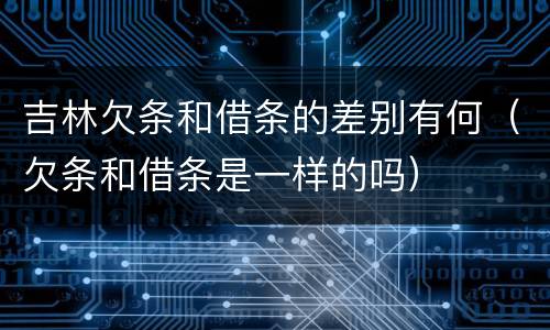 吉林欠条和借条的差别有何（欠条和借条是一样的吗）