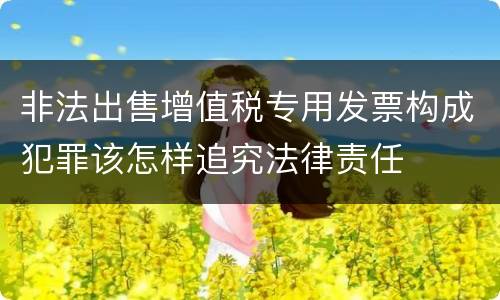 非法出售增值税专用发票构成犯罪该怎样追究法律责任