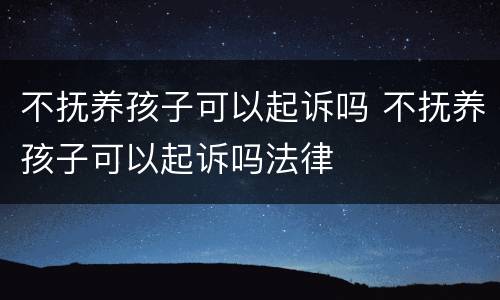 不抚养孩子可以起诉吗 不抚养孩子可以起诉吗法律