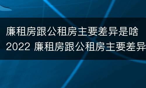 廉租房跟公租房主要差异是啥2022 廉租房跟公租房主要差异是啥2022年的
