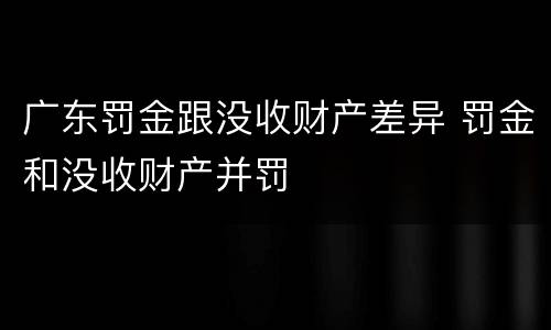 广东罚金跟没收财产差异 罚金和没收财产并罚