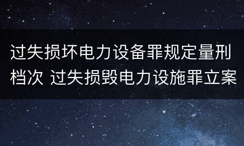 过失损坏电力设备罪规定量刑档次 过失损毁电力设施罪立案标准