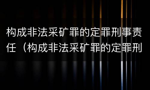 构成非法采矿罪的定罪刑事责任（构成非法采矿罪的定罪刑事责任是）