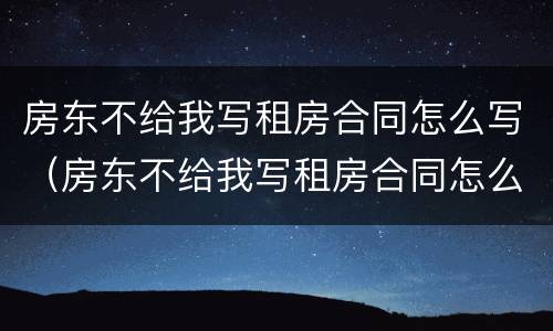 房东不给我写租房合同怎么写（房东不给我写租房合同怎么写呢）