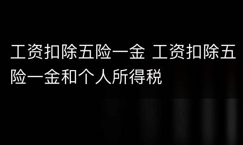 工资扣除五险一金 工资扣除五险一金和个人所得税