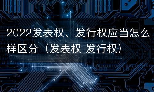 2022发表权、发行权应当怎么样区分（发表权 发行权）