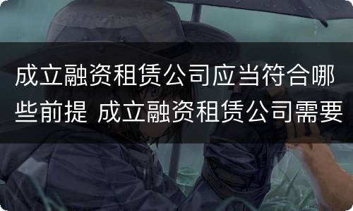 成立融资租赁公司应当符合哪些前提 成立融资租赁公司需要什么条件