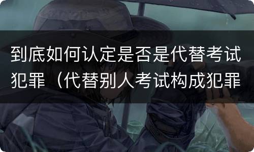 到底如何认定是否是代替考试犯罪（代替别人考试构成犯罪吗）