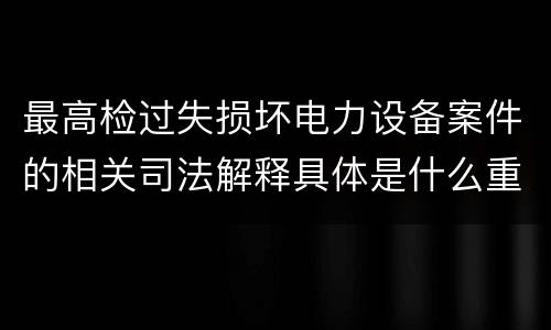 最高检过失损坏电力设备案件的相关司法解释具体是什么重要内容