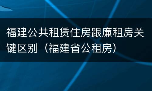福建公共租赁住房跟廉租房关键区别（福建省公租房）