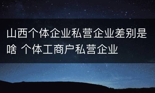 山西个体企业私营企业差别是啥 个体工商户私营企业