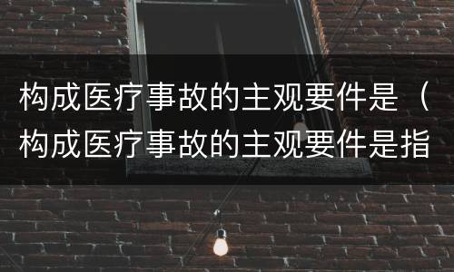 构成医疗事故的主观要件是（构成医疗事故的主观要件是指）