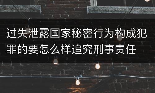 过失泄露国家秘密行为构成犯罪的要怎么样追究刑事责任
