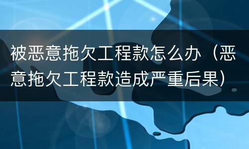 被恶意拖欠工程款怎么办（恶意拖欠工程款造成严重后果）
