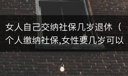 女人自己交纳社保几岁退休（个人缴纳社保,女性要几岁可以退休）