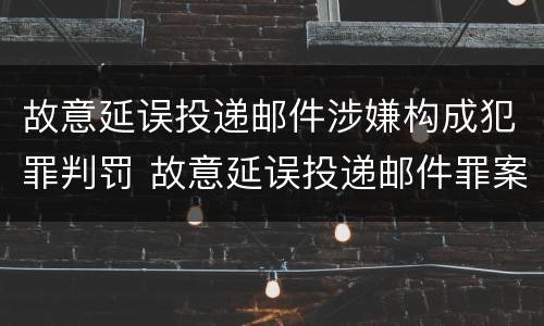 故意延误投递邮件涉嫌构成犯罪判罚 故意延误投递邮件罪案例