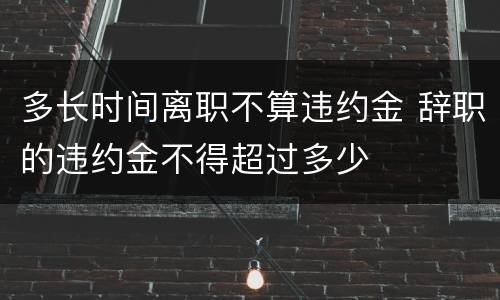 多长时间离职不算违约金 辞职的违约金不得超过多少