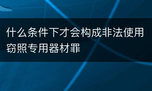 什么条件下才会构成非法使用窃照专用器材罪