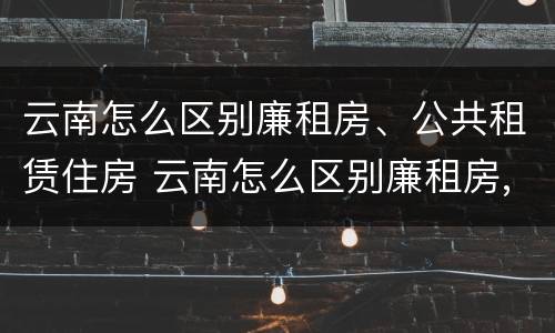 云南怎么区别廉租房、公共租赁住房 云南怎么区别廉租房,公共租赁住房和商品房