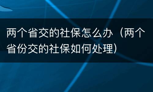 两个省交的社保怎么办（两个省份交的社保如何处理）