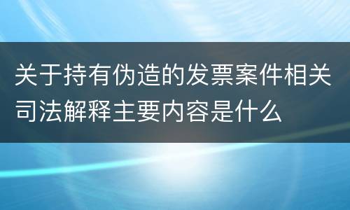 关于持有伪造的发票案件相关司法解释主要内容是什么
