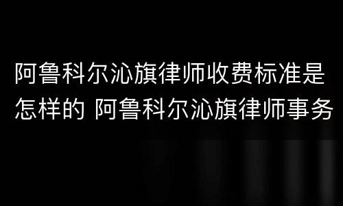 阿鲁科尔沁旗律师收费标准是怎样的 阿鲁科尔沁旗律师事务所