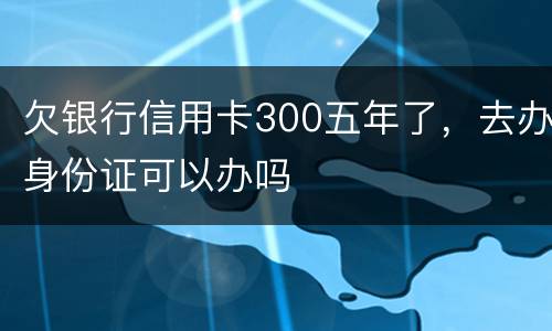 欠银行信用卡300五年了，去办身份证可以办吗