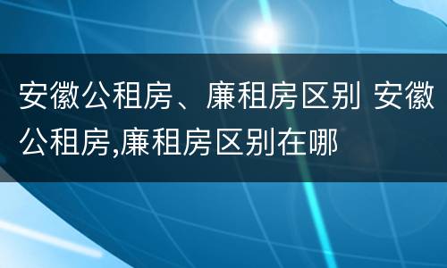 安徽公租房、廉租房区别 安徽公租房,廉租房区别在哪