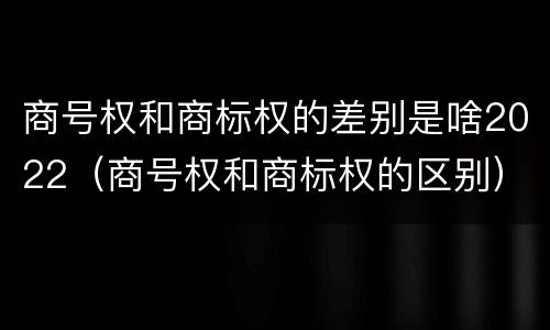 商号权和商标权的差别是啥2022（商号权和商标权的区别）