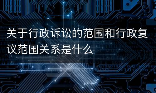 关于行政诉讼的范围和行政复议范围关系是什么