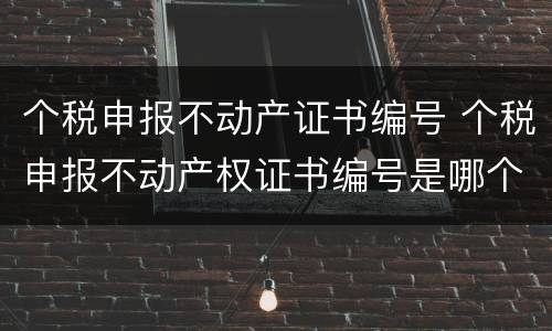 个税申报不动产证书编号 个税申报不动产权证书编号是哪个