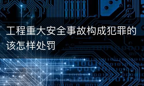 工程重大安全事故构成犯罪的该怎样处罚