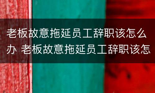 老板故意拖延员工辞职该怎么办 老板故意拖延员工辞职该怎么办呢