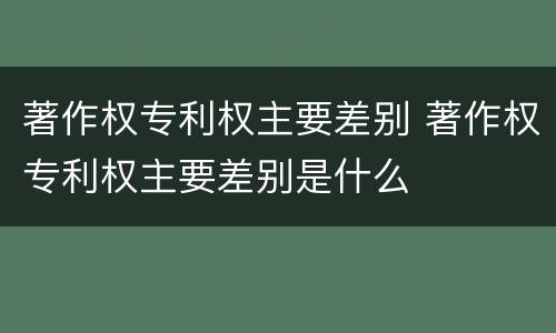著作权专利权主要差别 著作权专利权主要差别是什么