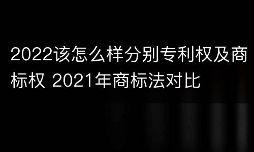 2022该怎么样分别专利权及商标权 2021年商标法对比