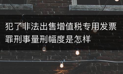 犯了非法出售增值税专用发票罪刑事量刑幅度是怎样