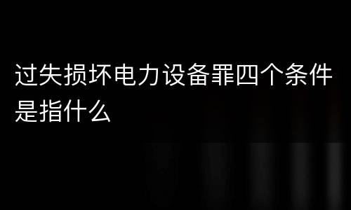 过失损坏电力设备罪四个条件是指什么