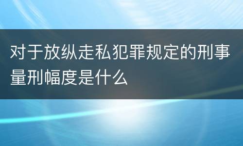 对于放纵走私犯罪规定的刑事量刑幅度是什么