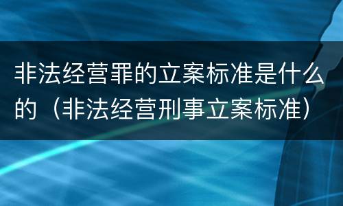 非法经营罪的立案标准是什么的（非法经营刑事立案标准）
