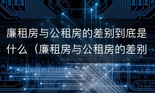 廉租房与公租房的差别到底是什么（廉租房与公租房的差别到底是什么意思）