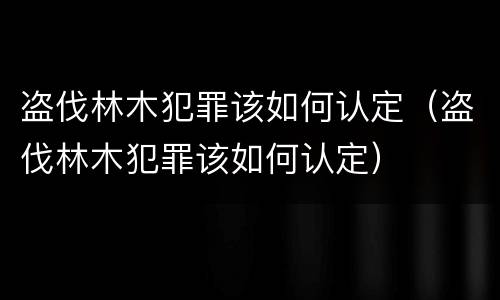 盗伐林木犯罪该如何认定（盗伐林木犯罪该如何认定）