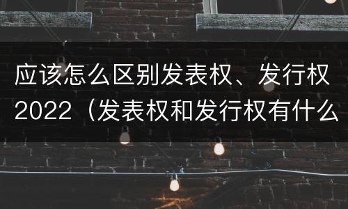 应该怎么区别发表权、发行权2022（发表权和发行权有什么区别）
