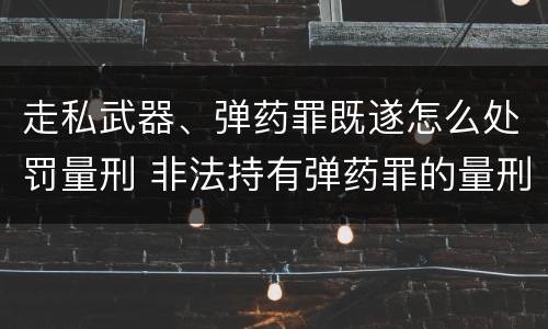 走私武器、弹药罪既遂怎么处罚量刑 非法持有弹药罪的量刑