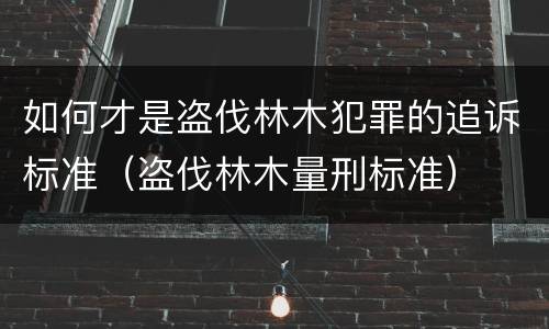 如何才是盗伐林木犯罪的追诉标准（盗伐林木量刑标准）