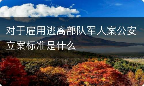 对于雇用逃离部队军人案公安立案标准是什么