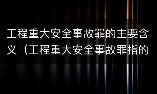 工程重大安全事故罪的主要含义（工程重大安全事故罪指的是什么）