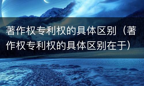 著作权专利权的具体区别（著作权专利权的具体区别在于）