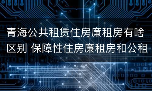 青海公共租赁住房廉租房有啥区别 保障性住房廉租房和公租房区别