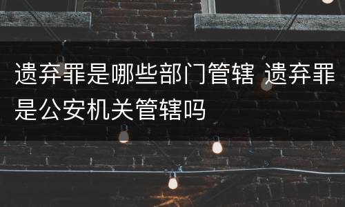 遗弃罪是哪些部门管辖 遗弃罪是公安机关管辖吗